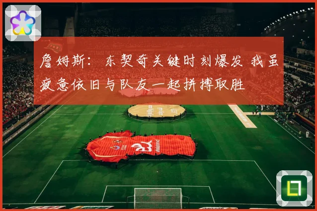 詹姆斯：东契奇关键时刻爆发 我虽疲惫依旧与队友一起拼搏取胜