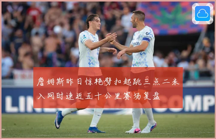 詹姆斯昨日惊艳劈扣起跳三点二米入网时速近五十公里赛场复盘