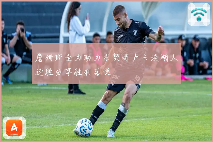 詹姆斯全力助力东契奇卢卡谈湖人连胜分享胜利喜悦