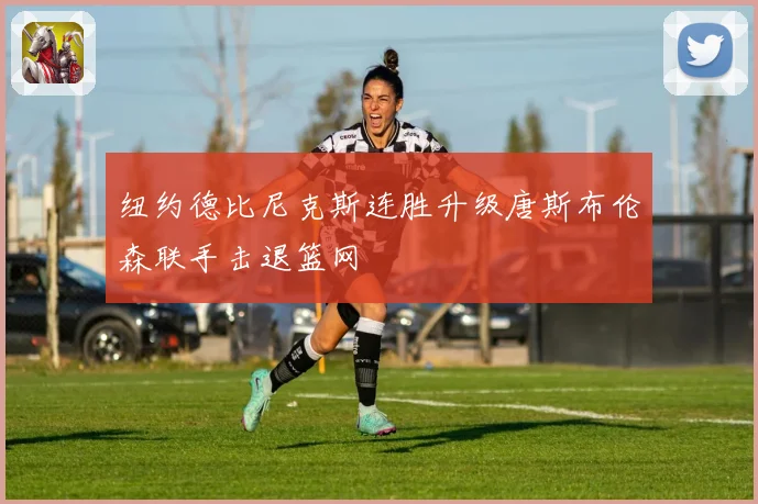 纽约德比尼克斯连胜升级唐斯布伦森联手击退篮网