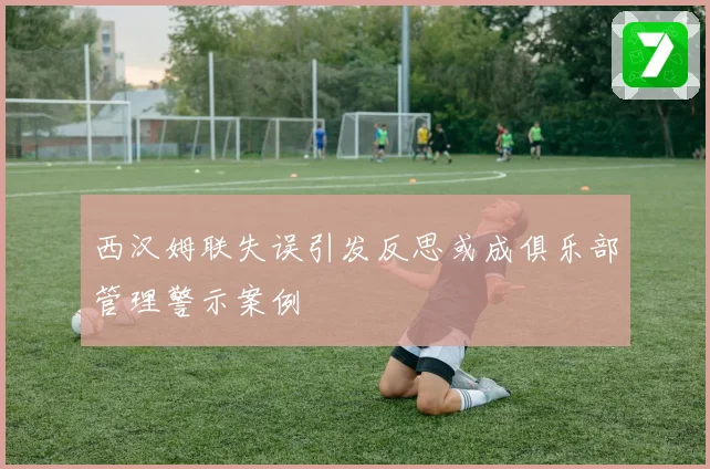 西汉姆联失误引发反思或成俱乐部管理警示案例