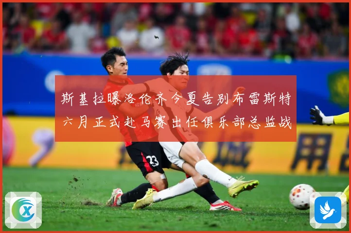 斯基拉曝洛伦齐今夏告别布雷斯特六月正式赴马赛出任俱乐部总监战术观察