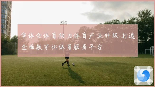 华体会体育助力体育产业升级 打造全面数字化体育服务平台