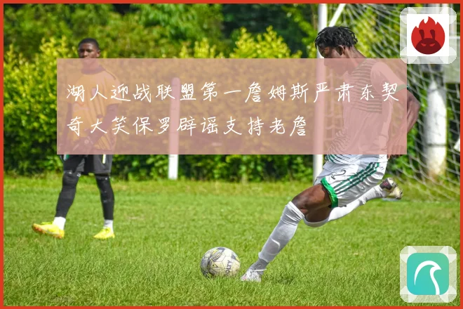 湖人迎战联盟第一詹姆斯严肃东契奇大笑保罗辟谣支持老詹
