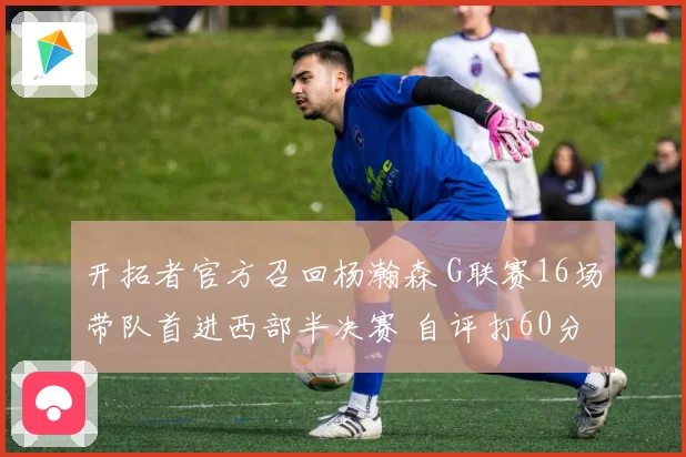 开拓者官方召回杨瀚森 G联赛16场带队首进西部半决赛 自评打60分