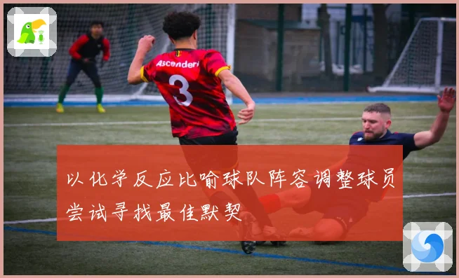 以化学反应比喻球队阵容调整球员尝试寻找最佳默契