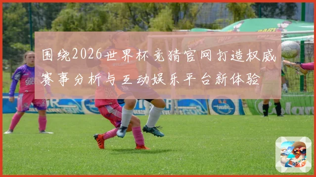 围绕2026世界杯竞猜官网打造权威赛事分析与互动娱乐平台新体验